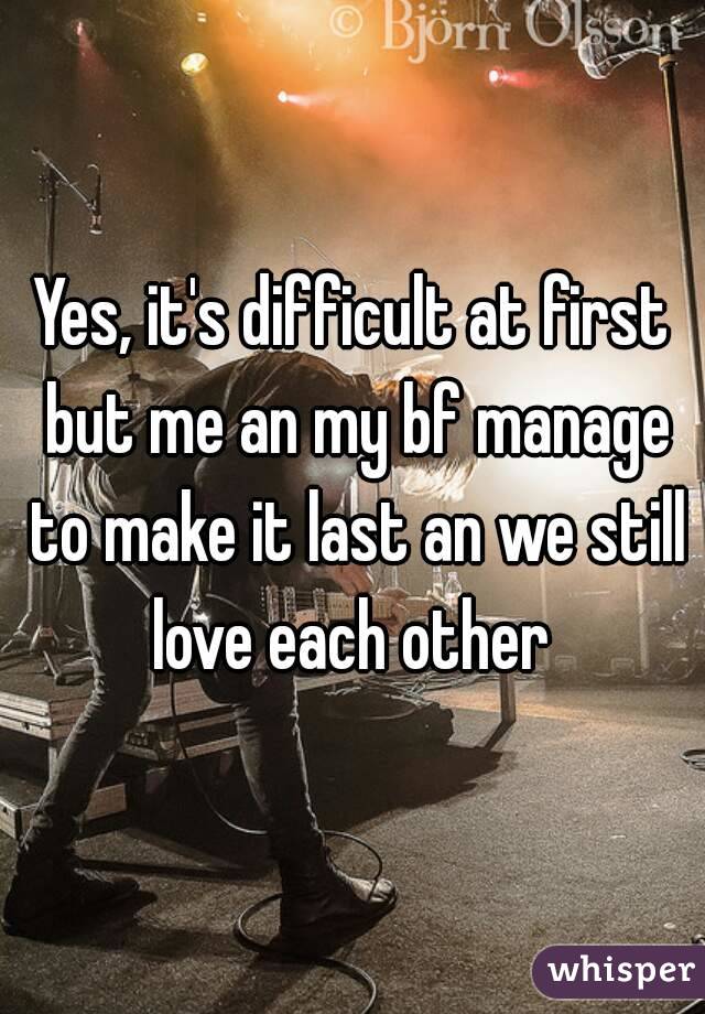 Yes, it's difficult at first but me an my bf manage to make it last an we still love each other 
