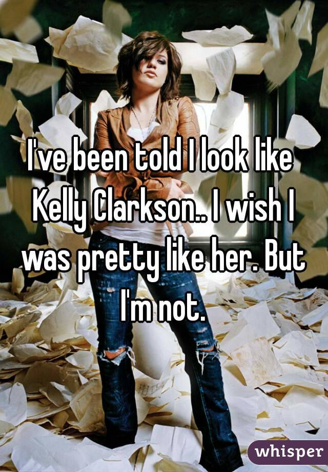 I've been told I look like Kelly Clarkson.. I wish I was pretty like her. But I'm not.