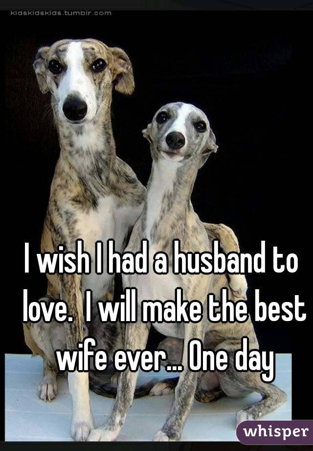 I wish I had a husband to love.  I will make the best wife ever... One day