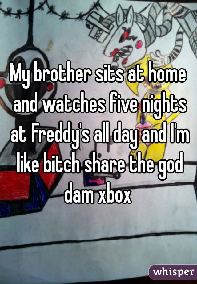 My brother sits at home and watches five nights at Freddy's all day and I'm like bitch share the god dam xbox 