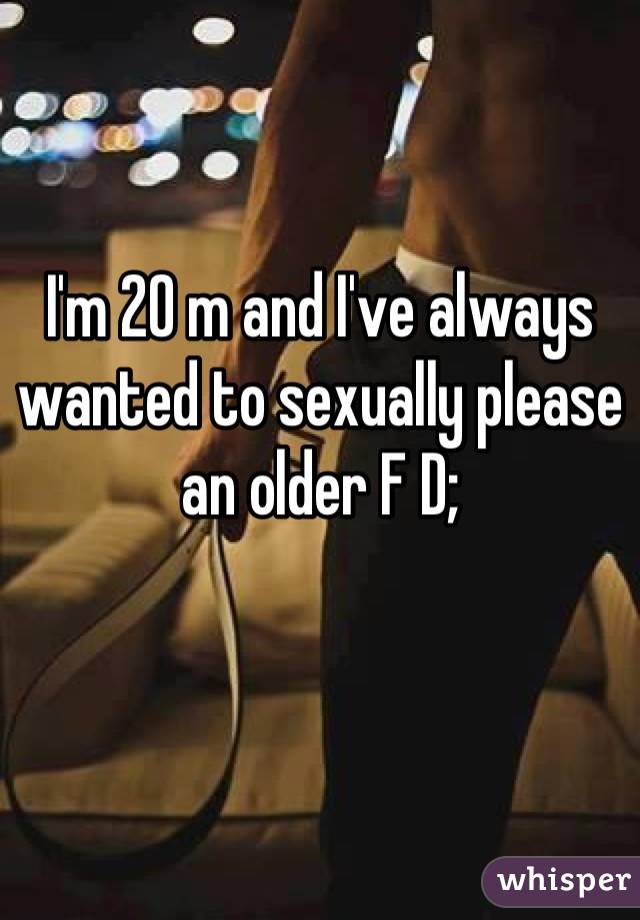I'm 20 m and I've always wanted to sexually please an older F D;