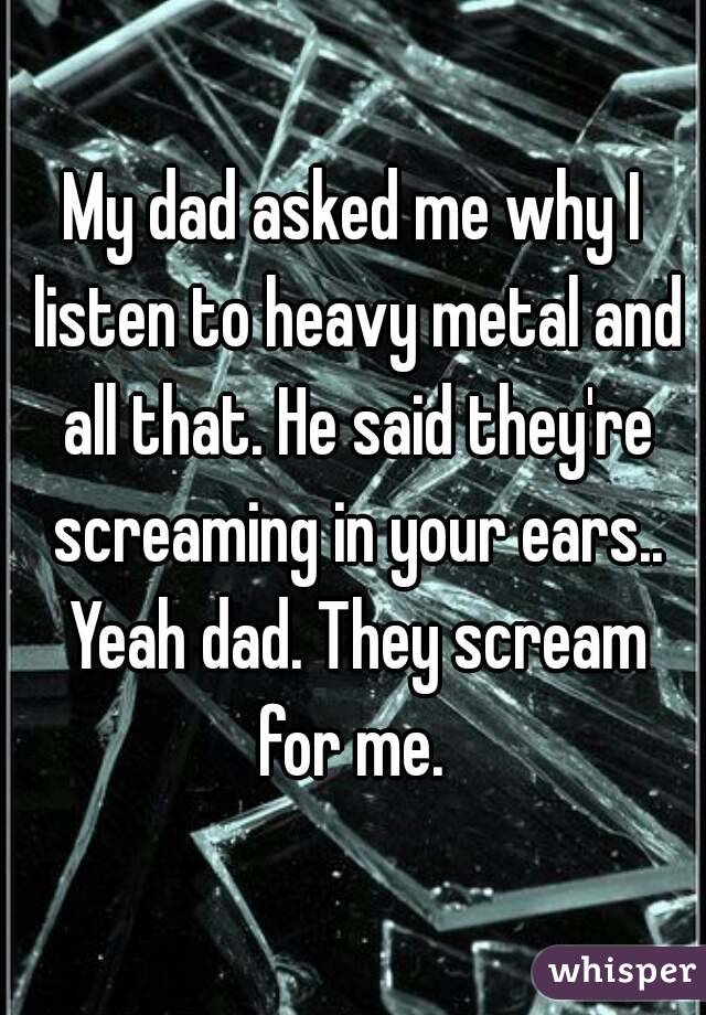 My dad asked me why I listen to heavy metal and all that. He said they're screaming in your ears.. Yeah dad. They scream for me. 