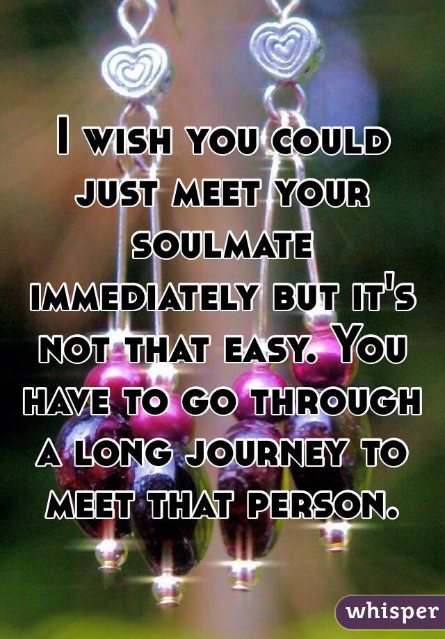 I wish you could just meet your soulmate immediately but it's not that easy. You have to go through a long journey to meet that person.