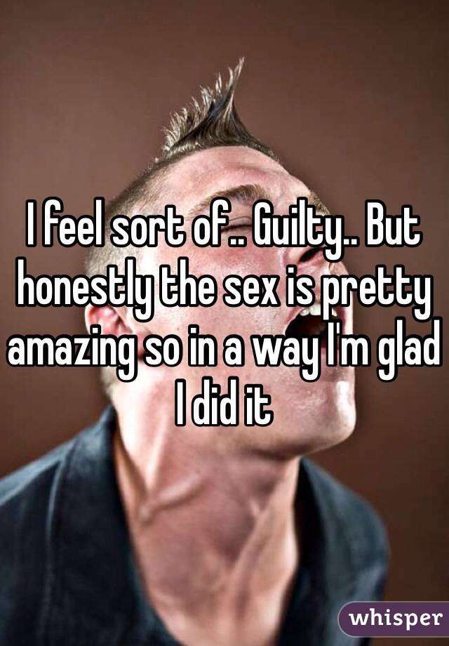 I feel sort of.. Guilty.. But honestly the sex is pretty amazing so in a way I'm glad I did it 