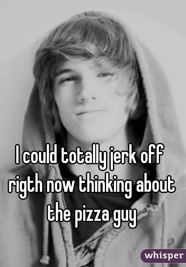 I could totally jerk off rigth now thinking about the pizza guy