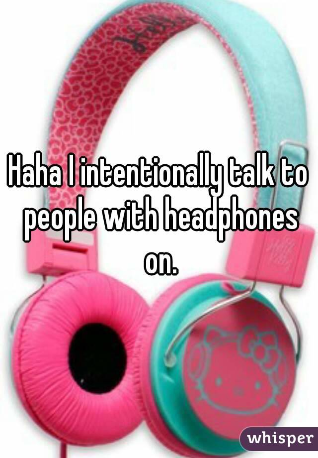 Haha I intentionally talk to people with headphones on.