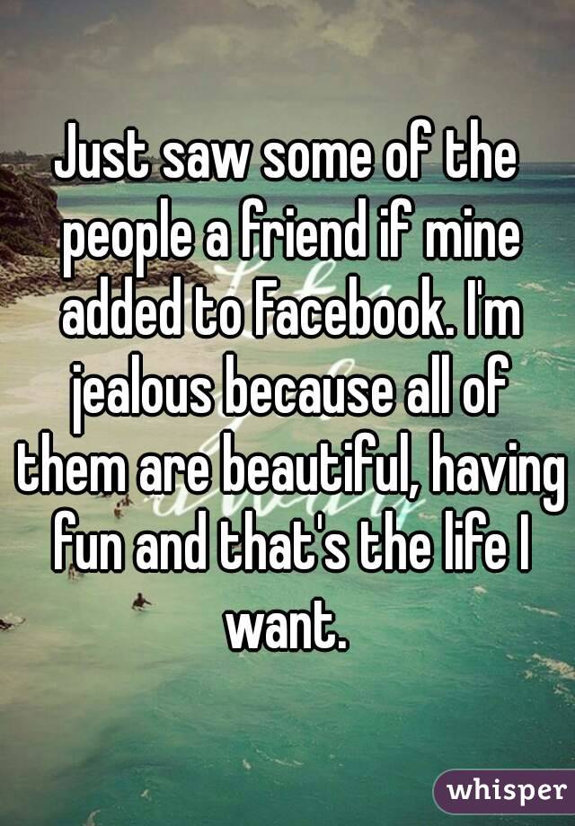 Just saw some of the people a friend if mine added to Facebook. I'm jealous because all of them are beautiful, having fun and that's the life I want. 