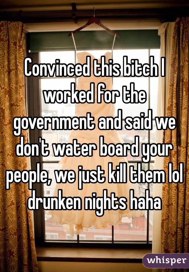 Convinced this bitch I worked for the government and said we don't water board your people, we just kill them lol drunken nights haha