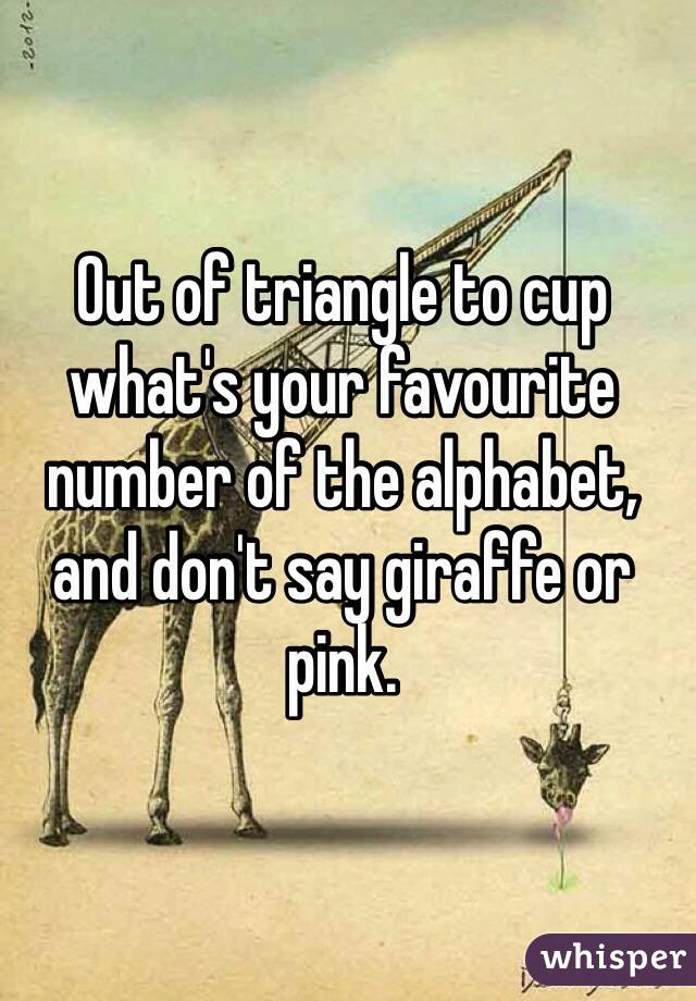 Out of triangle to cup what's your favourite number of the alphabet, and don't say giraffe or pink.