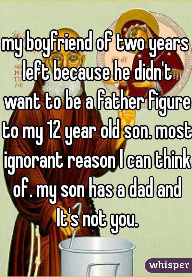 my boyfriend of two years left because he didn't want to be a father figure to my 12 year old son. most ignorant reason I can think of. my son has a dad and It's not you.