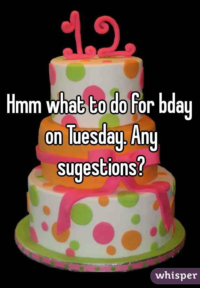 Hmm what to do for bday on Tuesday. Any sugestions?