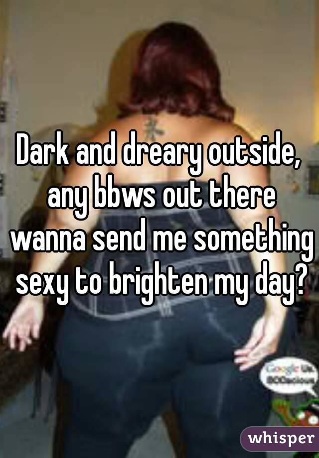 Dark and dreary outside, any bbws out there wanna send me something sexy to brighten my day?