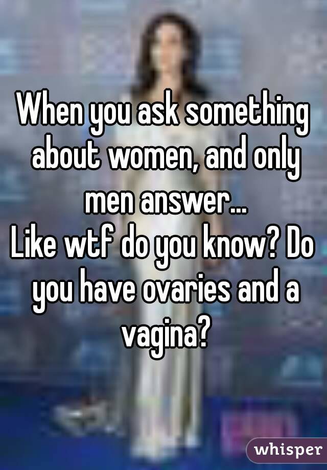 When you ask something about women, and only men answer...
Like wtf do you know? Do you have ovaries and a vagina?