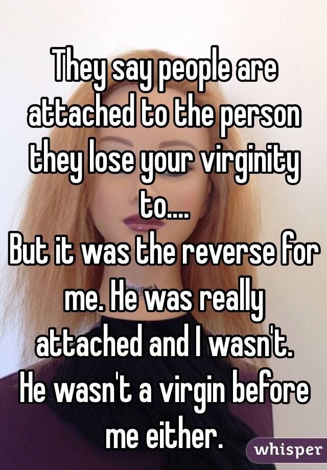 They say people are attached to the person they lose your virginity to....
But it was the reverse for me. He was really attached and I wasn't. 
He wasn't a virgin before me either.  