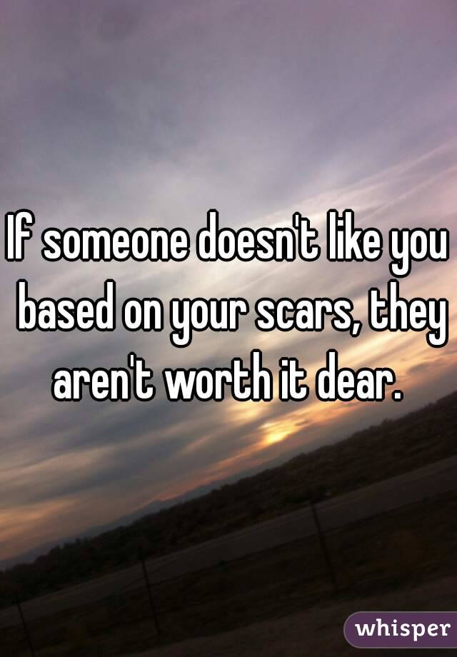 If someone doesn't like you based on your scars, they aren't worth it dear. 