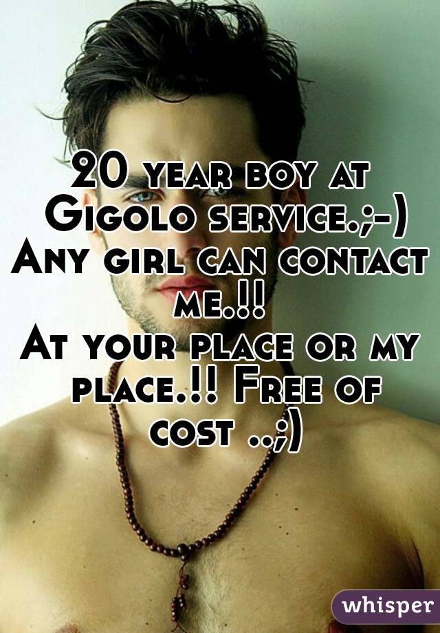 20 year boy at Gigolo service.;-)
Any girl can contact me.!! 
At your place or my place.!! Free of cost ..;)