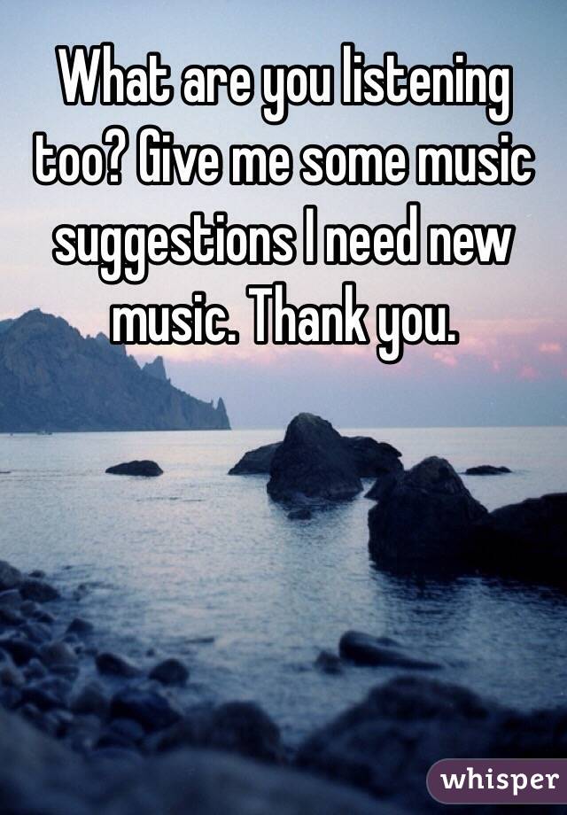 What are you listening too? Give me some music suggestions I need new music. Thank you.