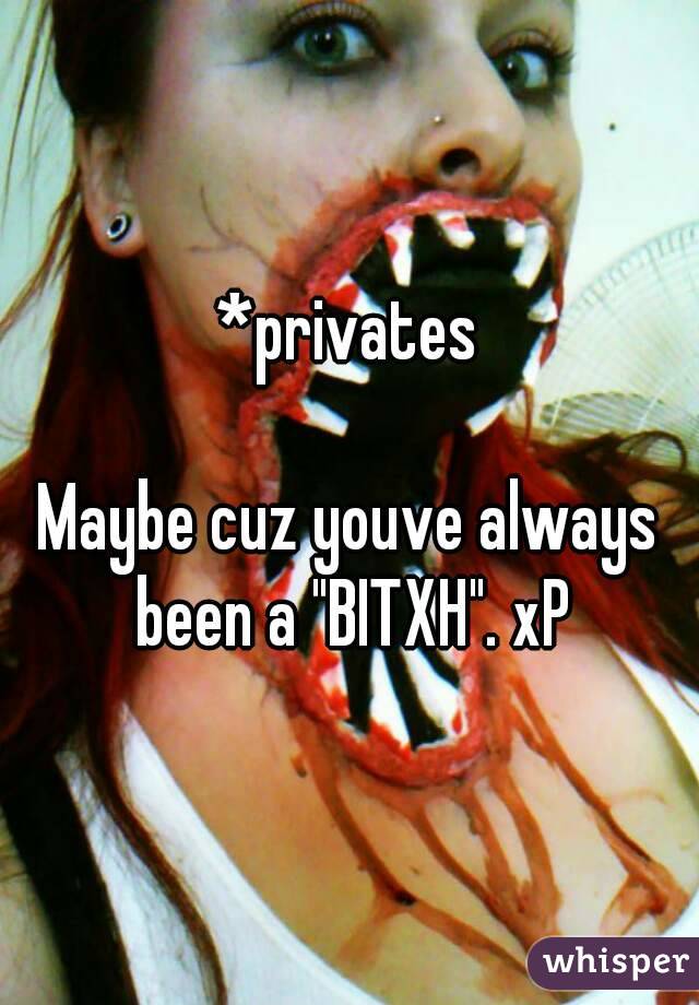 *privates

Maybe cuz youve always been a "BITXH". xP