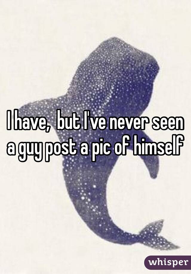 I have,  but I've never seen a guy post a pic of himself 
