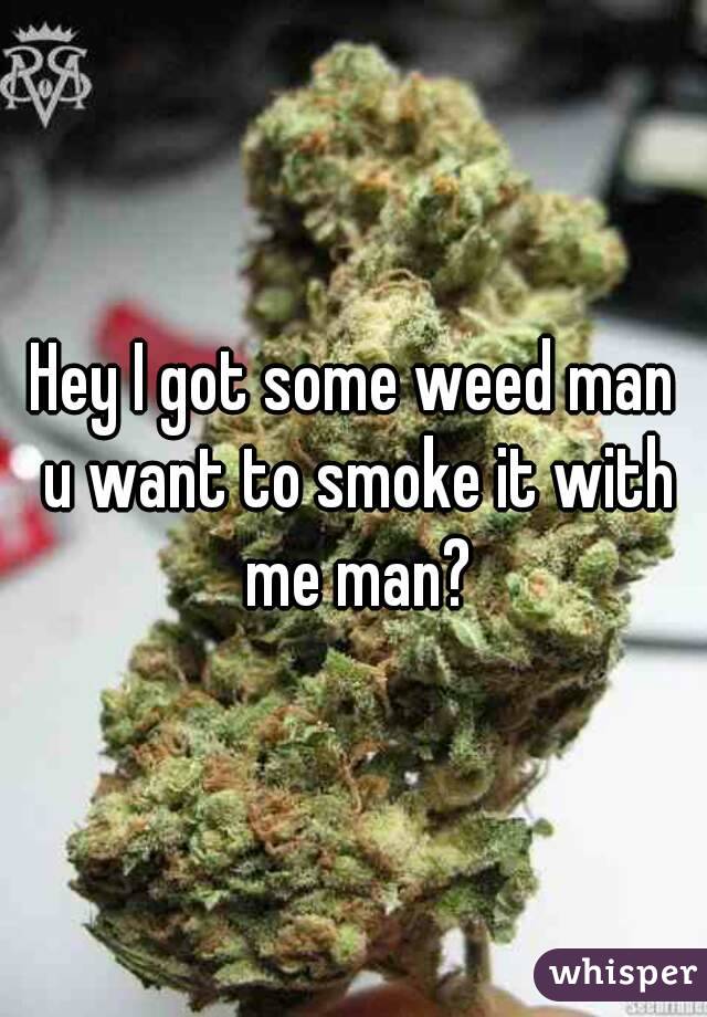 Hey I got some weed man u want to smoke it with me man?