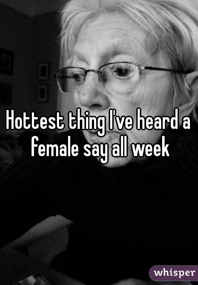 Hottest thing I've heard a female say all week