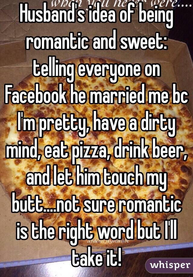 Husband's idea of being romantic and sweet: telling everyone on Facebook he married me bc I'm pretty, have a dirty mind, eat pizza, drink beer, and let him touch my butt....not sure romantic is the right word but I'll take it! 