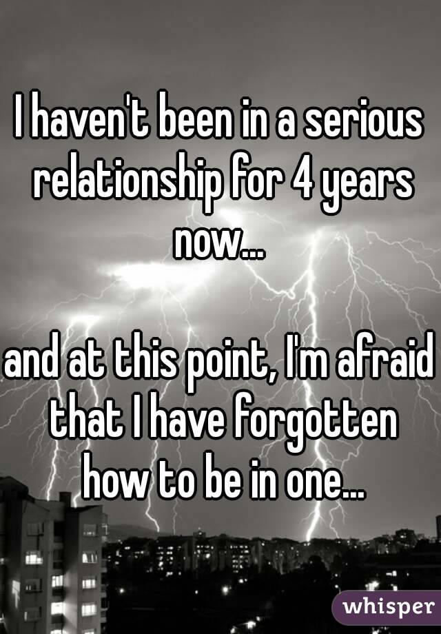 I haven't been in a serious relationship for 4 years now... 

and at this point, I'm afraid that I have forgotten how to be in one...