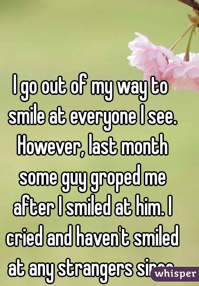 I go out of my way to smile at everyone I see. However, last month some guy groped me after I smiled at him. I cried and haven't smiled at any strangers since.