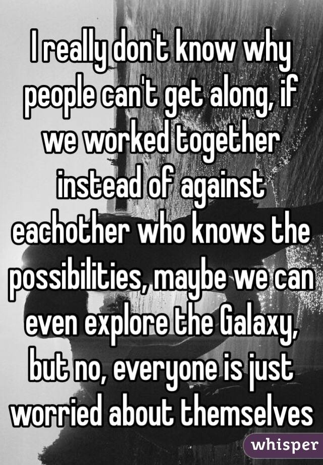I really don't know why people can't get along, if we worked together instead of against eachother who knows the possibilities, maybe we can even explore the Galaxy, but no, everyone is just worried about themselves 