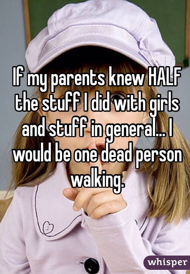 If my parents knew HALF the stuff I did with girls and stuff in general... I would be one dead person walking.