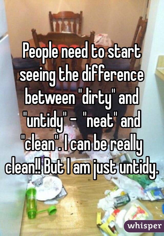 People need to start seeing the difference between "dirty" and "untidy" -  "neat" and "clean". I can be really clean!! But I am just untidy.