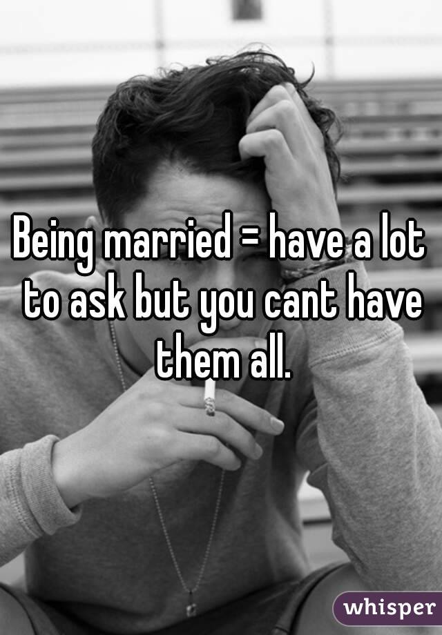 Being married = have a lot to ask but you cant have them all.