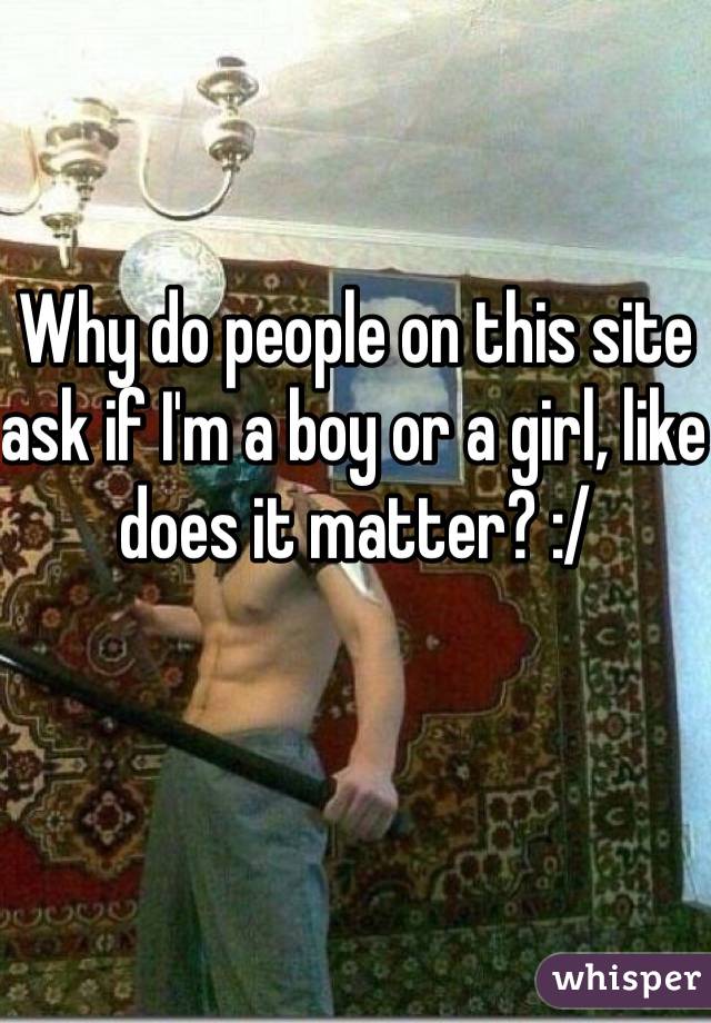 Why do people on this site ask if I'm a boy or a girl, like does it matter? :/