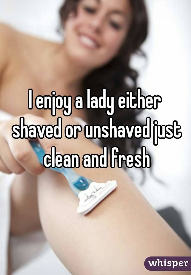 I enjoy a lady either shaved or unshaved just clean and fresh