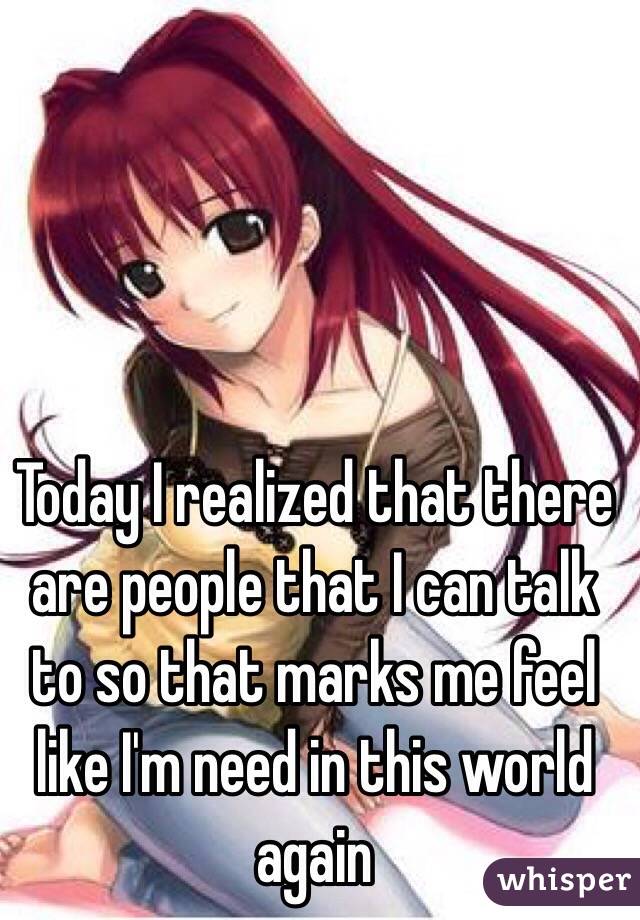 Today I realized that there are people that I can talk to so that marks me feel like I'm need in this world again