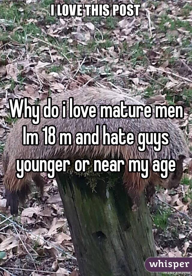 Why do i love mature men 
Im 18 m and hate guys younger or near my age