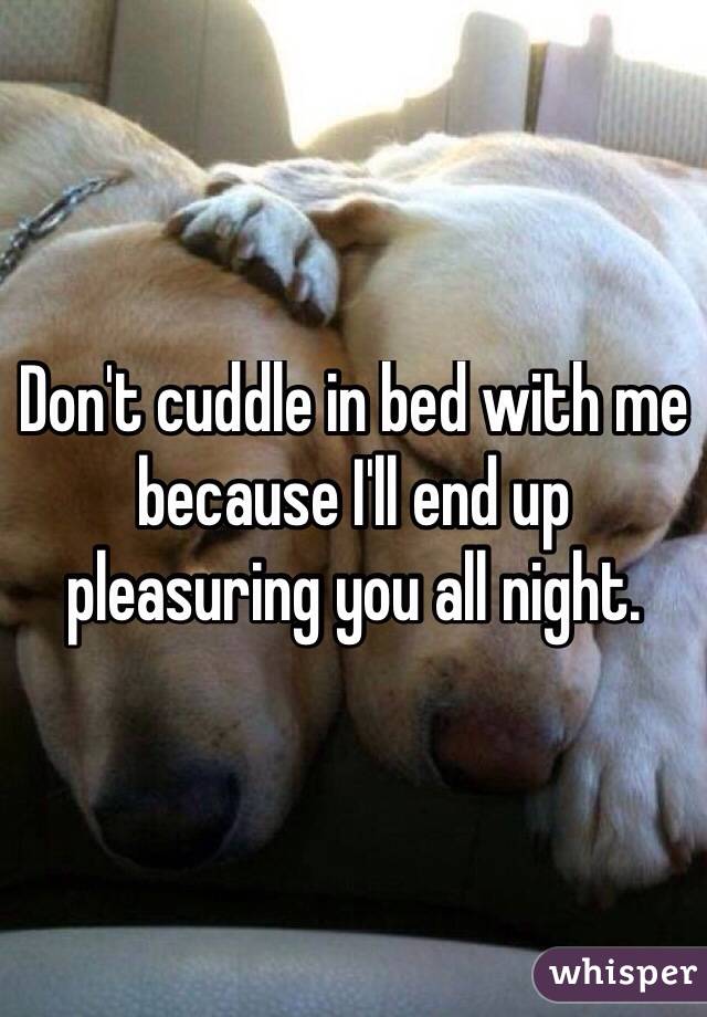 Don't cuddle in bed with me because I'll end up pleasuring you all night.
