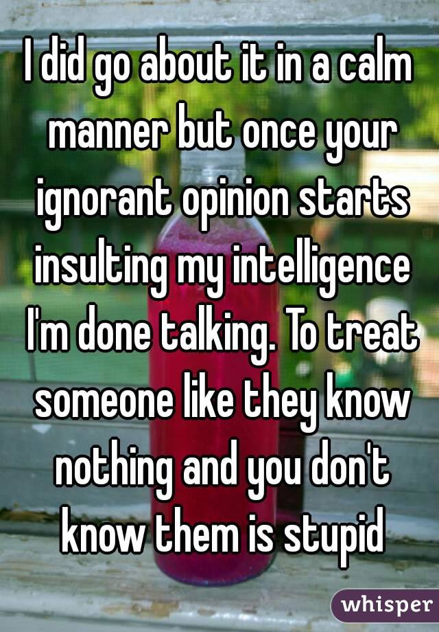 I did go about it in a calm manner but once your ignorant opinion starts insulting my intelligence I'm done talking. To treat someone like they know nothing and you don't know them is stupid