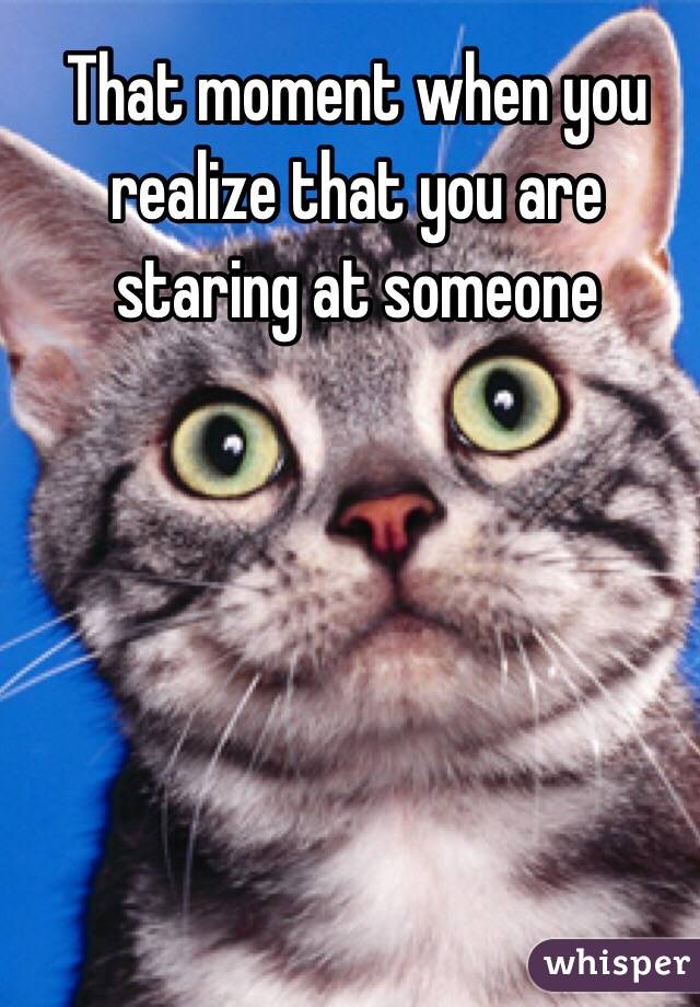 That moment when you realize that you are staring at someone