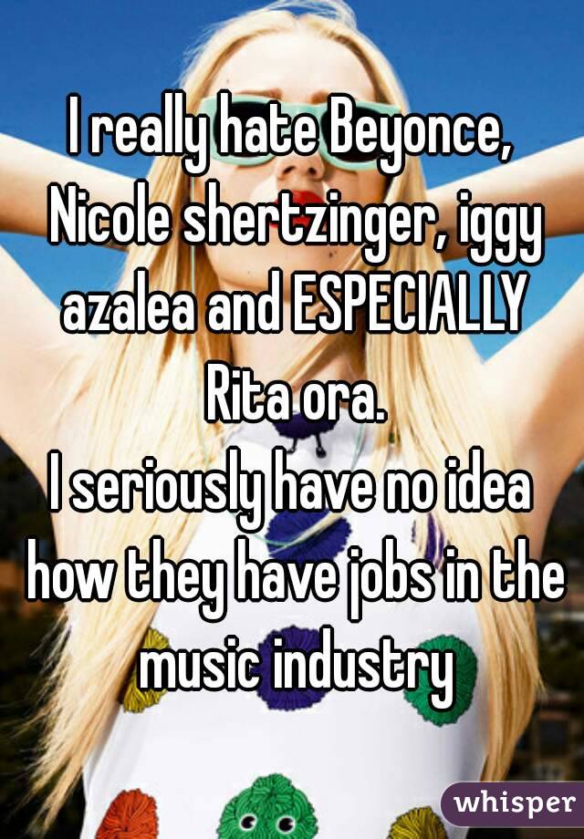 I really hate Beyonce, Nicole shertzinger, iggy azalea and ESPECIALLY Rita ora.
I seriously have no idea how they have jobs in the music industry