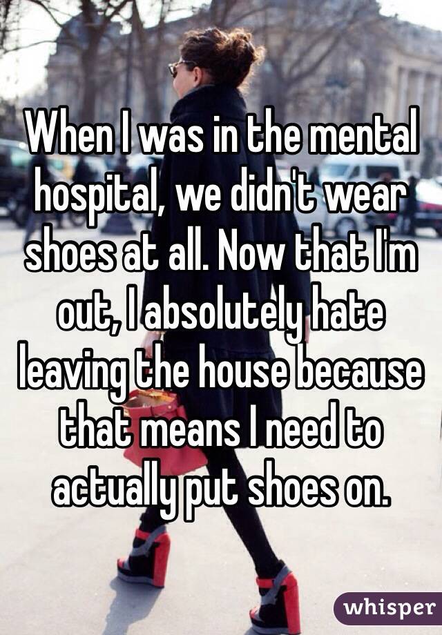 When I was in the mental hospital, we didn't wear shoes at all. Now that I'm out, I absolutely hate leaving the house because that means I need to actually put shoes on. 