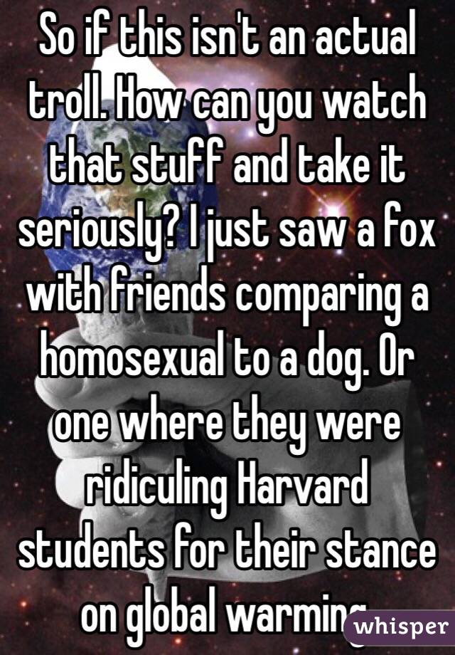 So if this isn't an actual troll. How can you watch that stuff and take it seriously? I just saw a fox with friends comparing a homosexual to a dog. Or one where they were ridiculing Harvard students for their stance on global warming. 