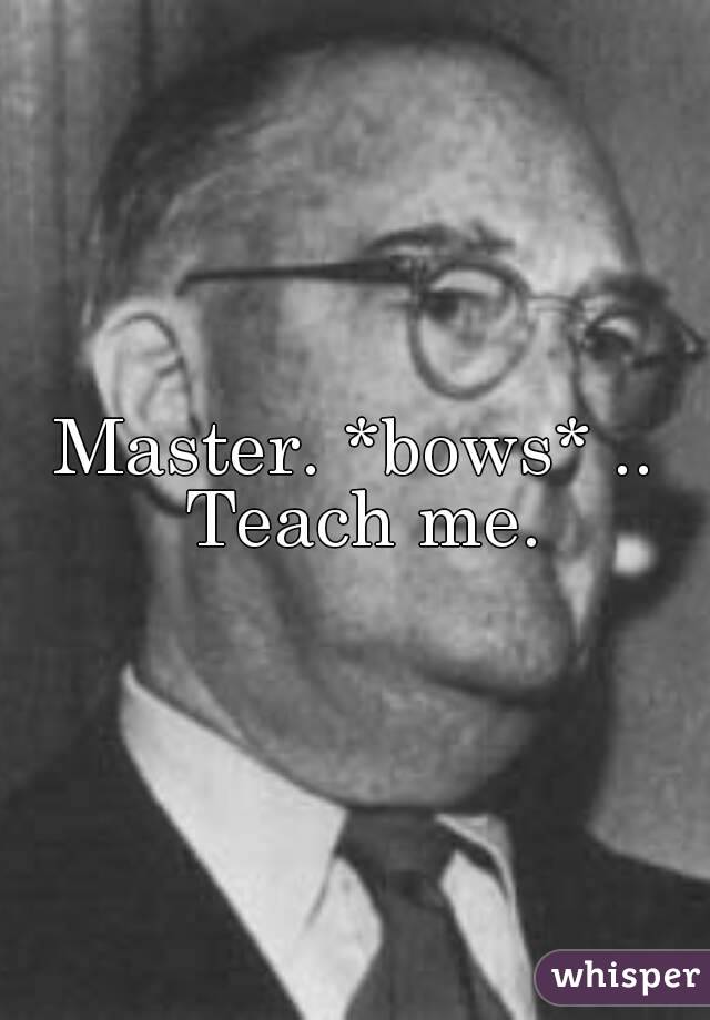 Master. *bows* .. Teach me.