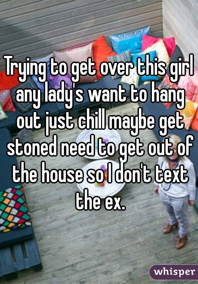 Trying to get over this girl any lady's want to hang out just chill maybe get stoned need to get out of the house so I don't text the ex.