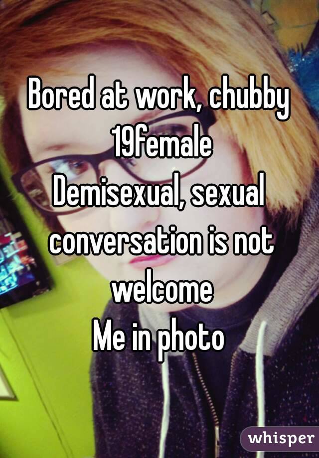 Bored at work, chubby 19female
Demisexual, sexual conversation is not welcome
Me in photo