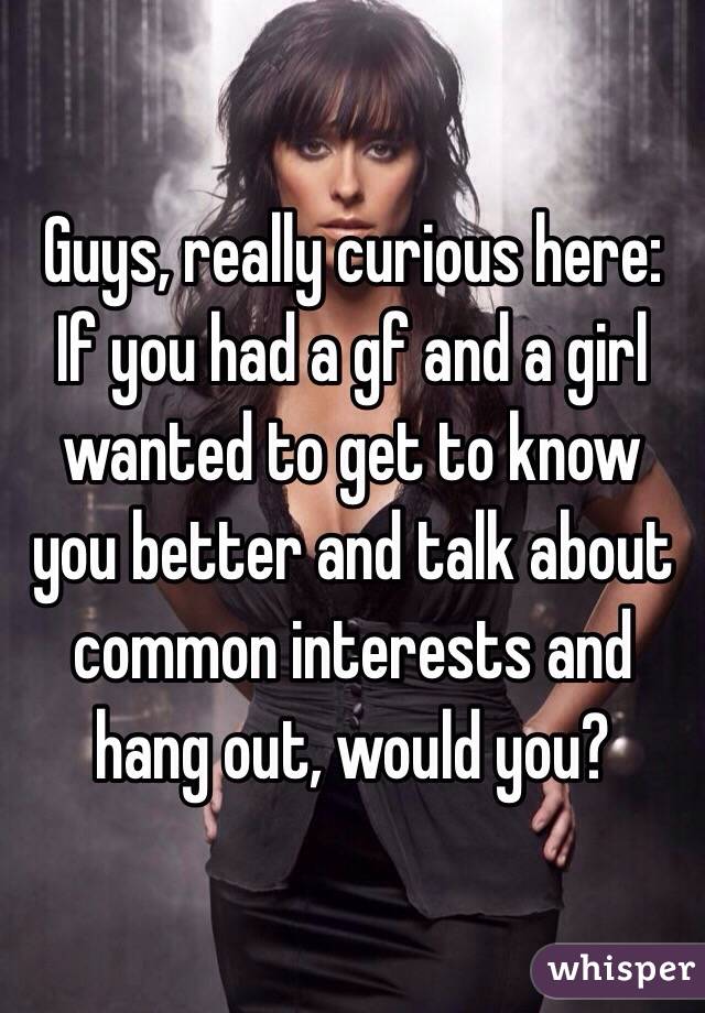 Guys, really curious here:
If you had a gf and a girl wanted to get to know you better and talk about common interests and hang out, would you?