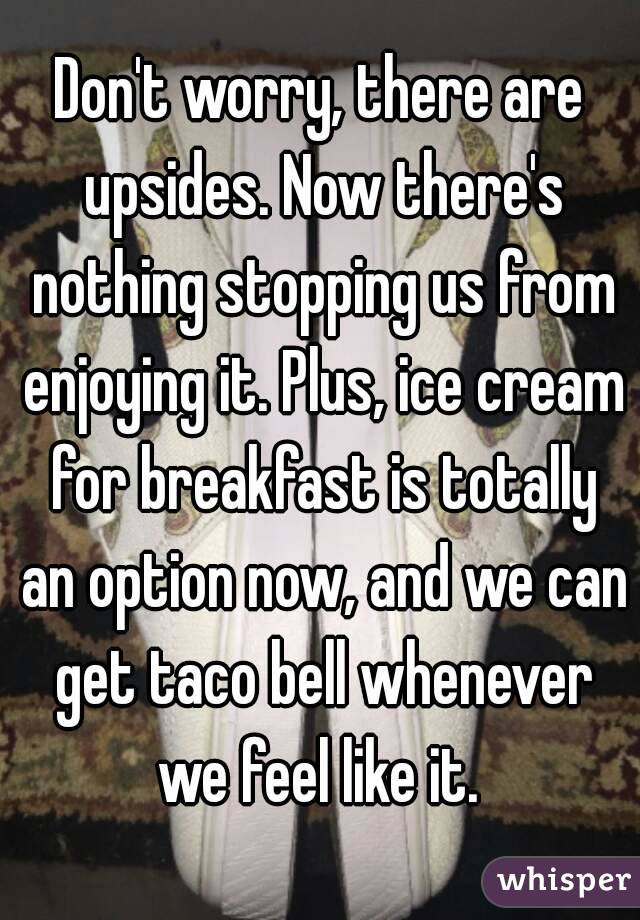 Don't worry, there are upsides. Now there's nothing stopping us from enjoying it. Plus, ice cream for breakfast is totally an option now, and we can get taco bell whenever we feel like it. 