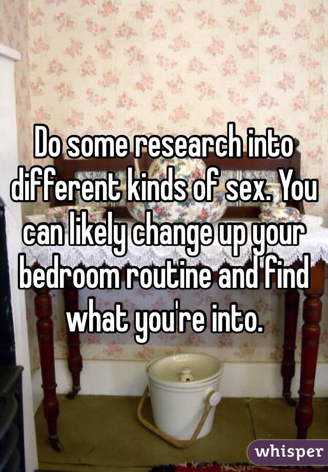 Do some research into different kinds of sex. You can likely change up your bedroom routine and find what you're into.