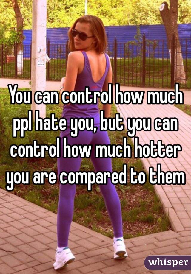 You can control how much ppl hate you, but you can control how much hotter you are compared to them 