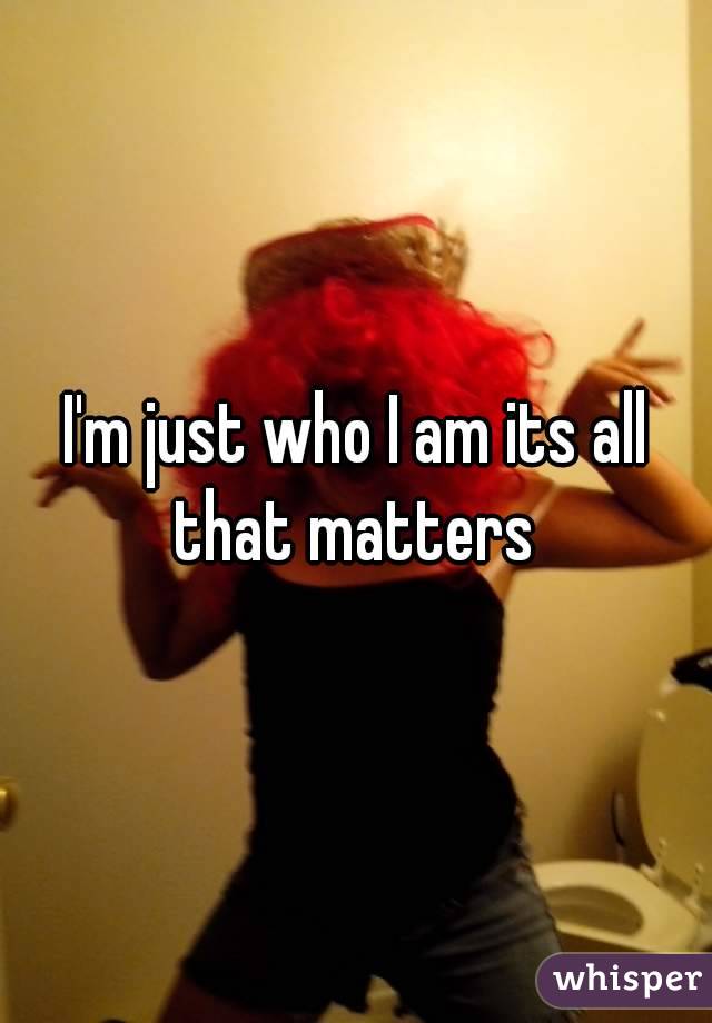 I'm just who I am its all that matters 
